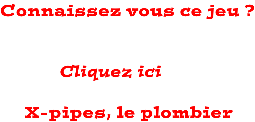 Connaissez vous ce jeu ?                              Cliquez ici           X-pipes, le plombier